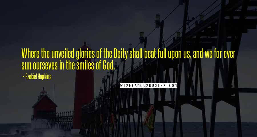 Ezekiel Hopkins Quotes: Where the unveiled glories of the Deity shall beat full upon us, and we for ever sun ourseves in the smiles of God.