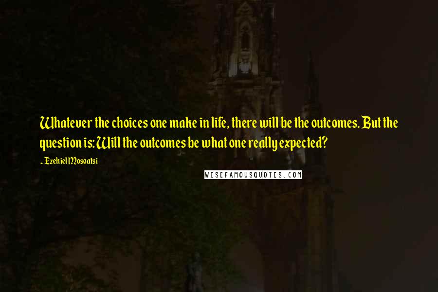 Ezekiel Mosoatsi Quotes: Whatever the choices one make in life, there will be the outcomes. But the question is: Will the outcomes be what one really expected?