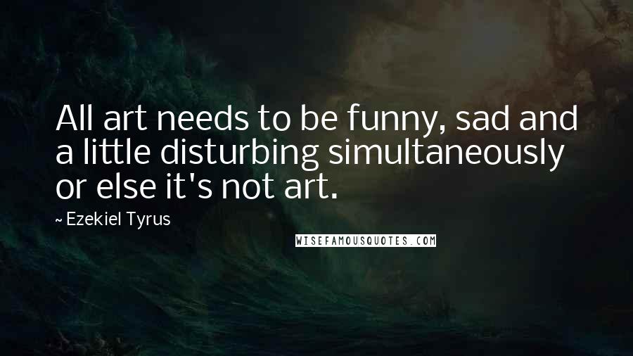 Ezekiel Tyrus Quotes: All art needs to be funny, sad and a little disturbing simultaneously or else it's not art.