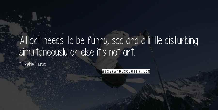 Ezekiel Tyrus Quotes: All art needs to be funny, sad and a little disturbing simultaneously or else it's not art.