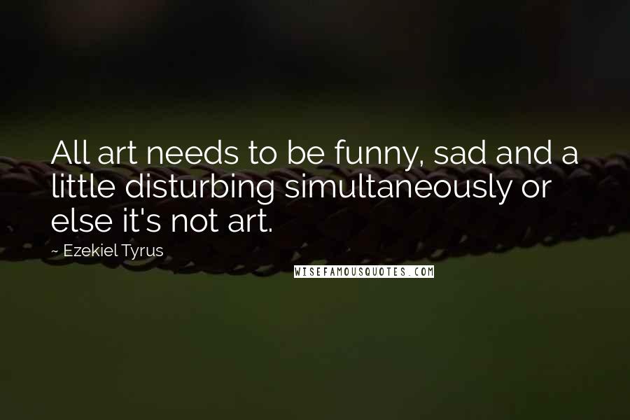 Ezekiel Tyrus Quotes: All art needs to be funny, sad and a little disturbing simultaneously or else it's not art.