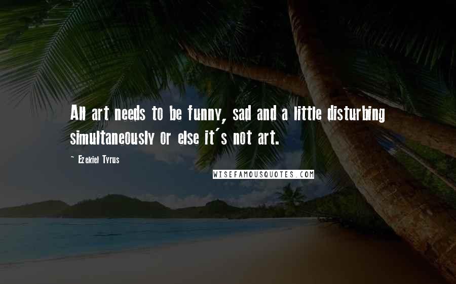 Ezekiel Tyrus Quotes: All art needs to be funny, sad and a little disturbing simultaneously or else it's not art.