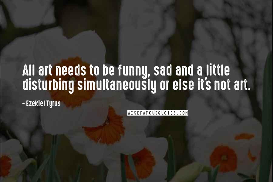 Ezekiel Tyrus Quotes: All art needs to be funny, sad and a little disturbing simultaneously or else it's not art.