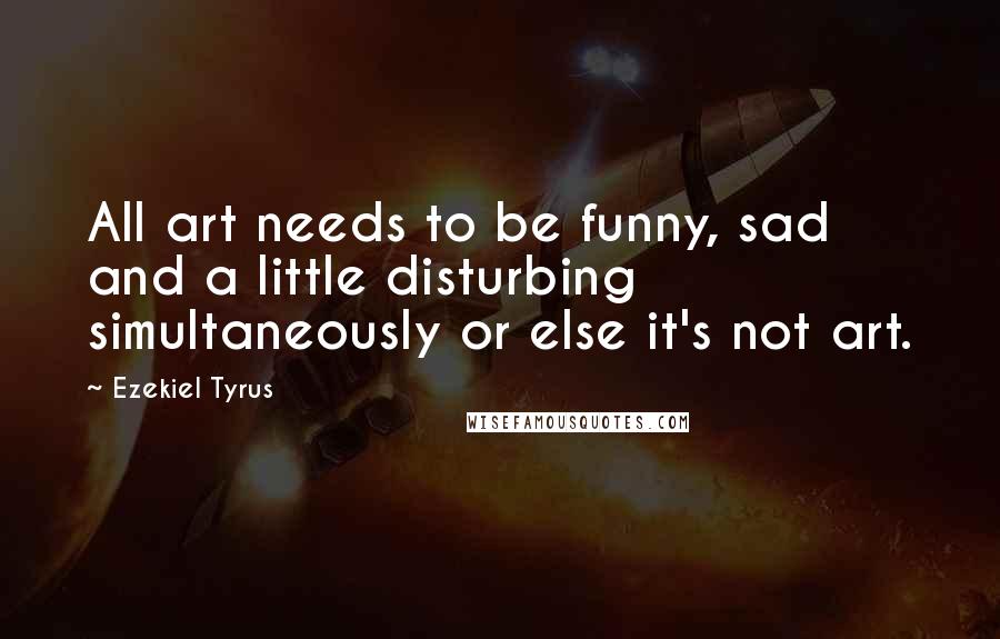 Ezekiel Tyrus Quotes: All art needs to be funny, sad and a little disturbing simultaneously or else it's not art.