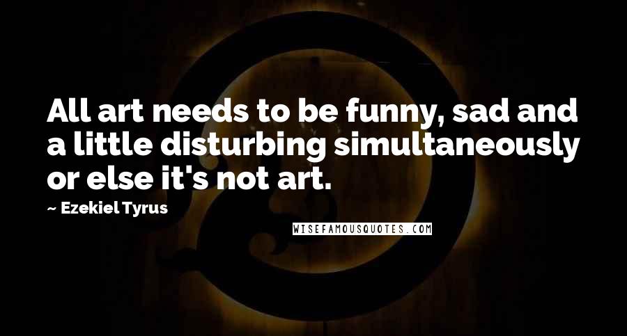 Ezekiel Tyrus Quotes: All art needs to be funny, sad and a little disturbing simultaneously or else it's not art.