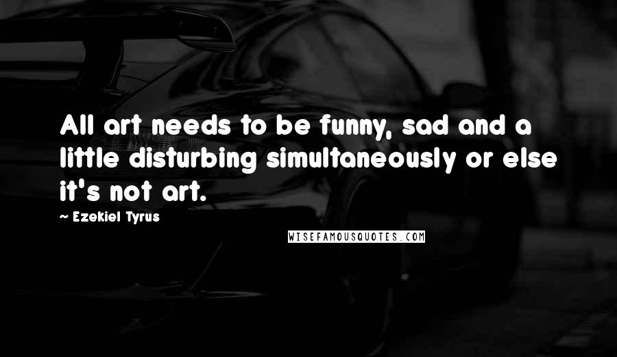 Ezekiel Tyrus Quotes: All art needs to be funny, sad and a little disturbing simultaneously or else it's not art.