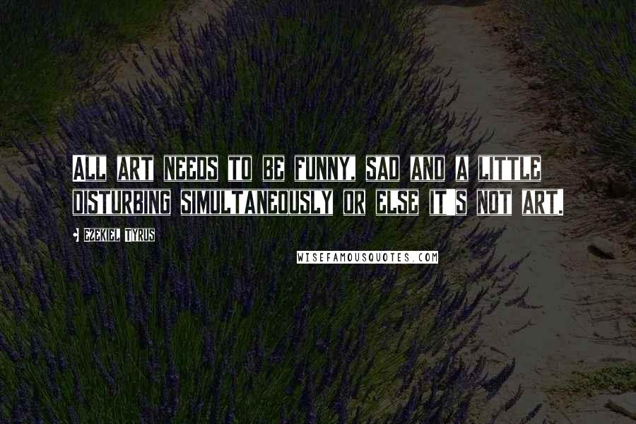 Ezekiel Tyrus Quotes: All art needs to be funny, sad and a little disturbing simultaneously or else it's not art.