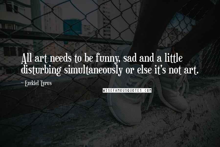 Ezekiel Tyrus Quotes: All art needs to be funny, sad and a little disturbing simultaneously or else it's not art.