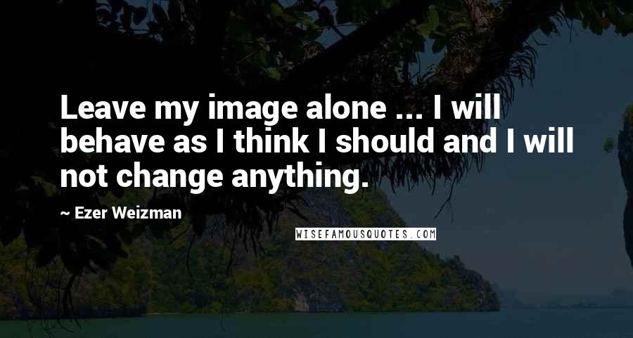 Ezer Weizman Quotes: Leave my image alone ... I will behave as I think I should and I will not change anything.
