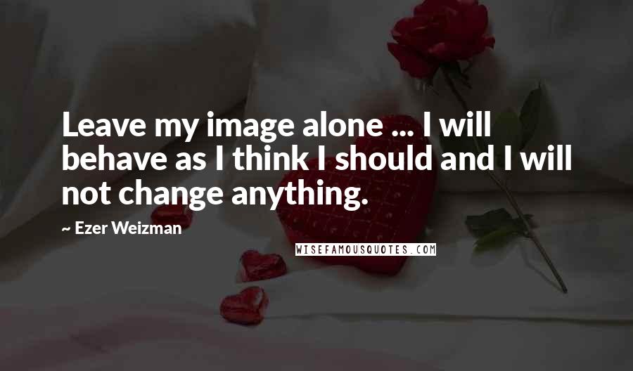 Ezer Weizman Quotes: Leave my image alone ... I will behave as I think I should and I will not change anything.