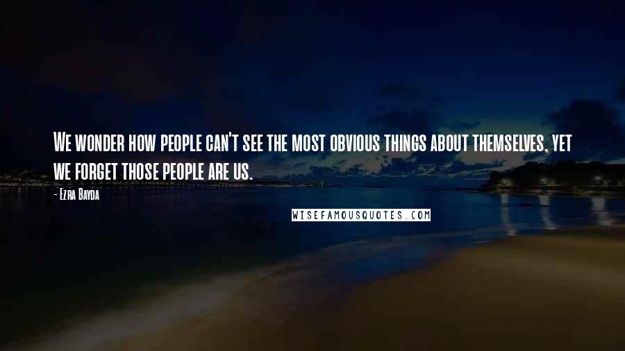 Ezra Bayda Quotes: We wonder how people can't see the most obvious things about themselves, yet we forget those people are us.