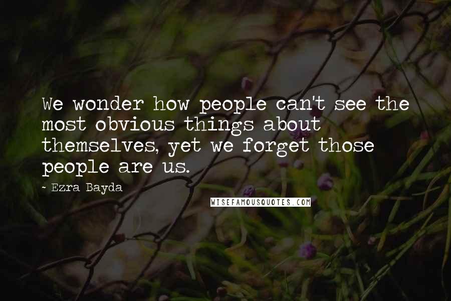 Ezra Bayda Quotes: We wonder how people can't see the most obvious things about themselves, yet we forget those people are us.