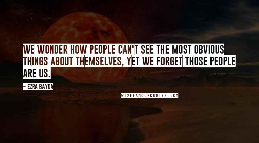 Ezra Bayda Quotes: We wonder how people can't see the most obvious things about themselves, yet we forget those people are us.