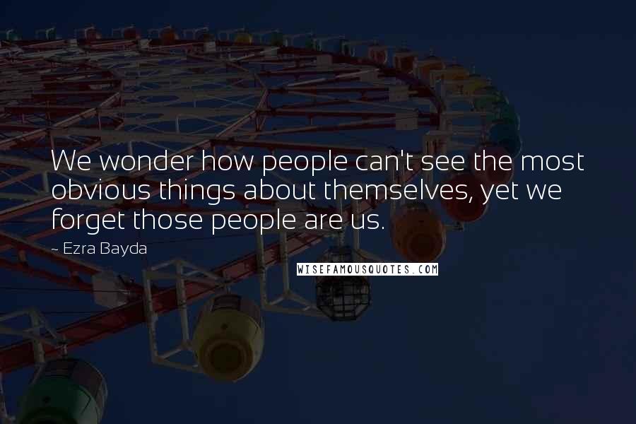 Ezra Bayda Quotes: We wonder how people can't see the most obvious things about themselves, yet we forget those people are us.