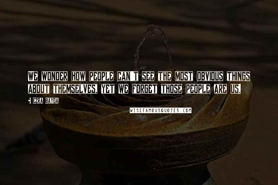 Ezra Bayda Quotes: We wonder how people can't see the most obvious things about themselves, yet we forget those people are us.