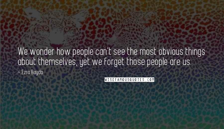 Ezra Bayda Quotes: We wonder how people can't see the most obvious things about themselves, yet we forget those people are us.