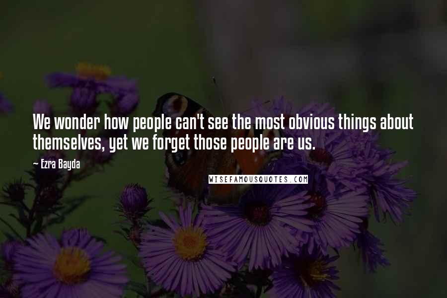Ezra Bayda Quotes: We wonder how people can't see the most obvious things about themselves, yet we forget those people are us.