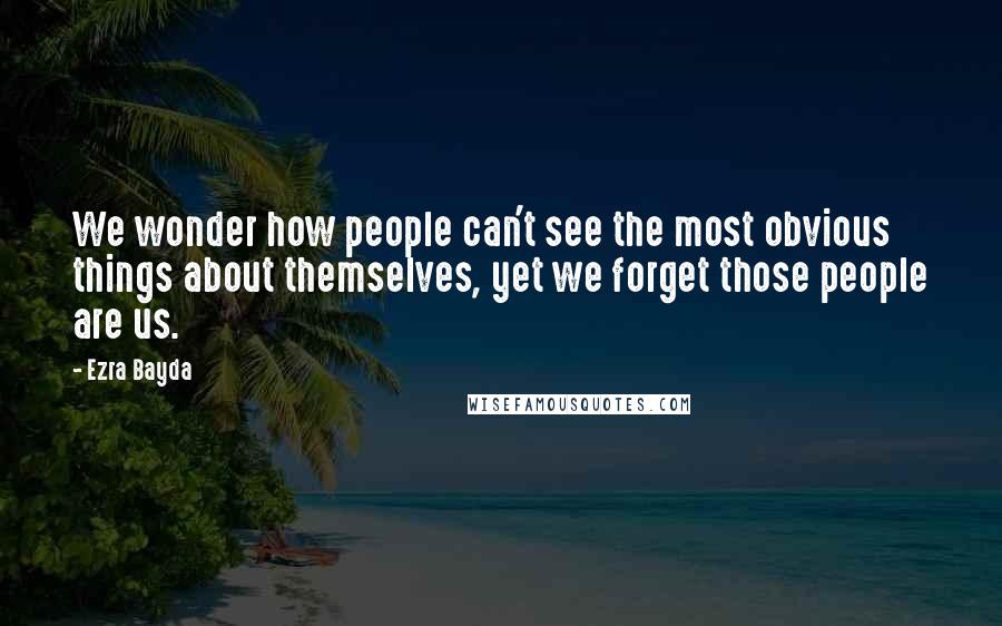 Ezra Bayda Quotes: We wonder how people can't see the most obvious things about themselves, yet we forget those people are us.