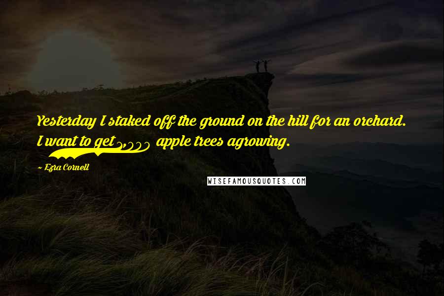 Ezra Cornell Quotes: Yesterday I staked off the ground on the hill for an orchard. I want to get 1,000 apple trees agrowing.