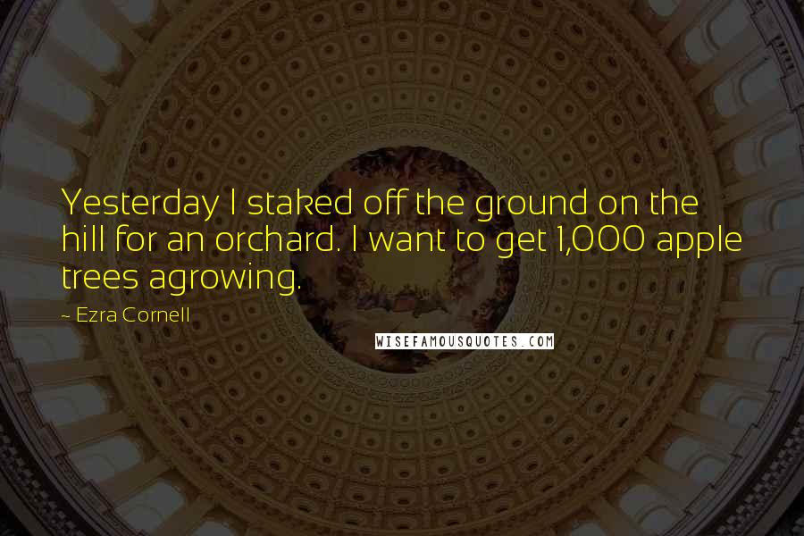 Ezra Cornell Quotes: Yesterday I staked off the ground on the hill for an orchard. I want to get 1,000 apple trees agrowing.