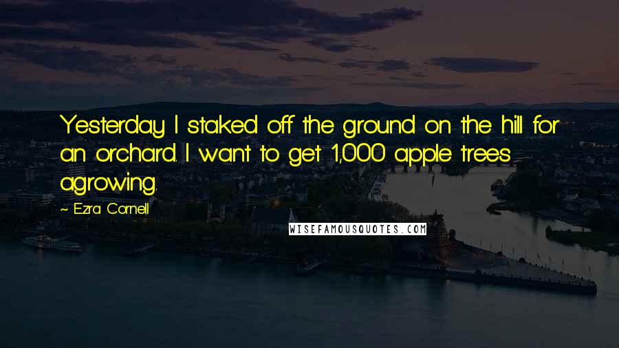 Ezra Cornell Quotes: Yesterday I staked off the ground on the hill for an orchard. I want to get 1,000 apple trees agrowing.