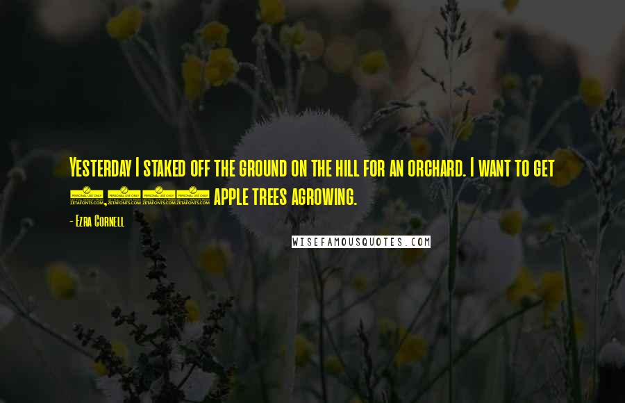 Ezra Cornell Quotes: Yesterday I staked off the ground on the hill for an orchard. I want to get 1,000 apple trees agrowing.