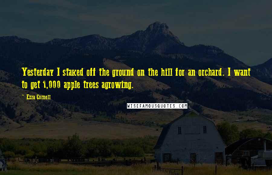 Ezra Cornell Quotes: Yesterday I staked off the ground on the hill for an orchard. I want to get 1,000 apple trees agrowing.