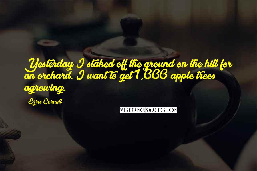 Ezra Cornell Quotes: Yesterday I staked off the ground on the hill for an orchard. I want to get 1,000 apple trees agrowing.