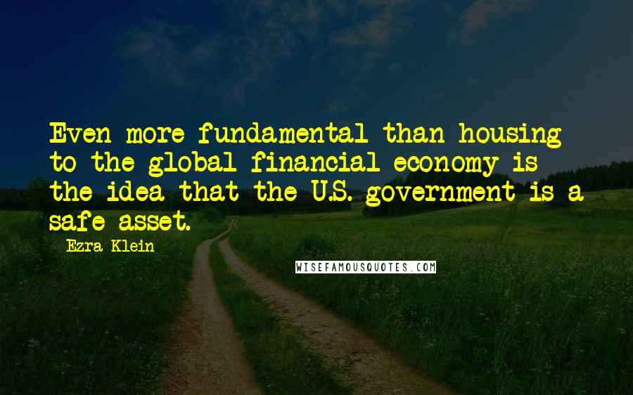 Ezra Klein Quotes: Even more fundamental than housing to the global financial economy is the idea that the U.S. government is a safe asset.