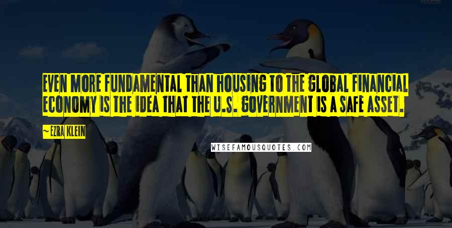 Ezra Klein Quotes: Even more fundamental than housing to the global financial economy is the idea that the U.S. government is a safe asset.