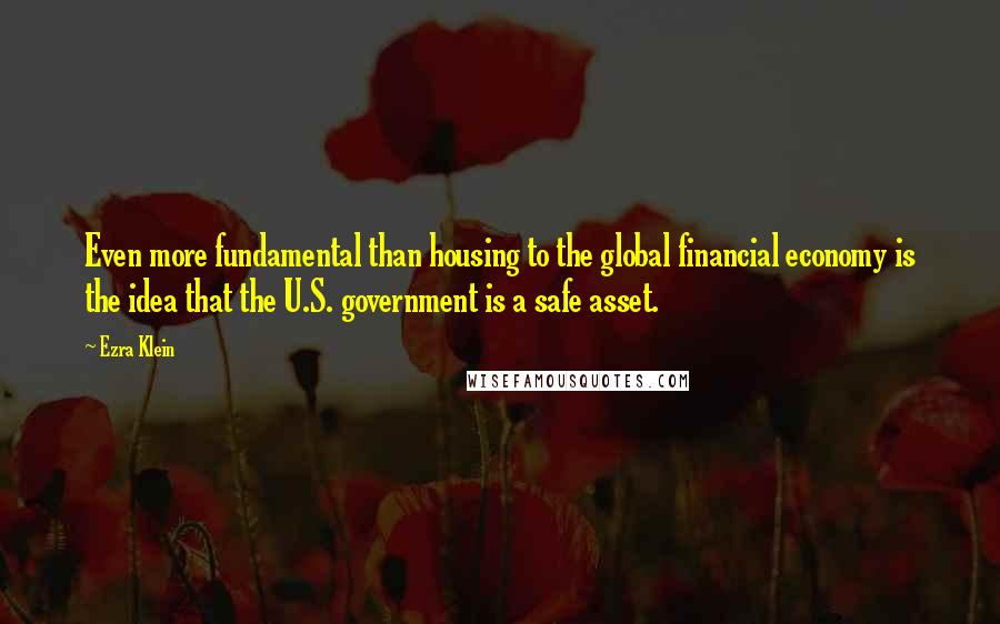 Ezra Klein Quotes: Even more fundamental than housing to the global financial economy is the idea that the U.S. government is a safe asset.