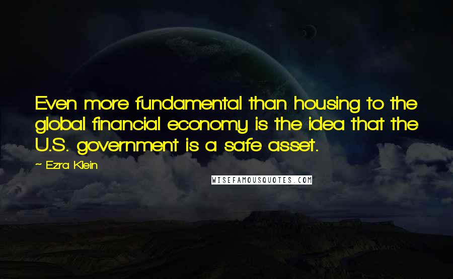 Ezra Klein Quotes: Even more fundamental than housing to the global financial economy is the idea that the U.S. government is a safe asset.