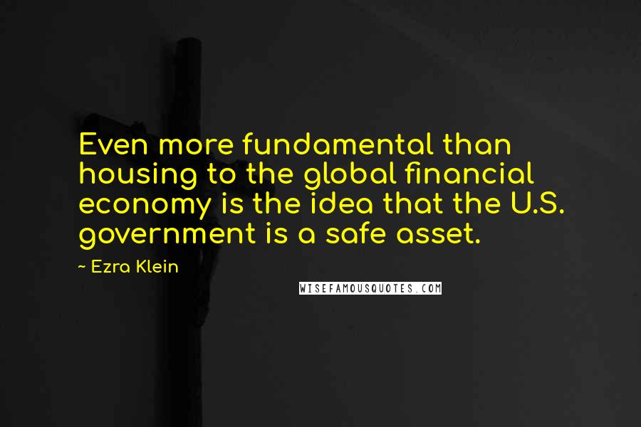 Ezra Klein Quotes: Even more fundamental than housing to the global financial economy is the idea that the U.S. government is a safe asset.