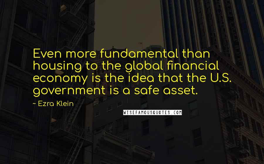 Ezra Klein Quotes: Even more fundamental than housing to the global financial economy is the idea that the U.S. government is a safe asset.