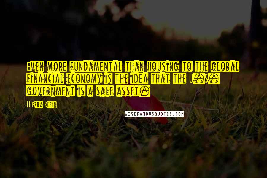 Ezra Klein Quotes: Even more fundamental than housing to the global financial economy is the idea that the U.S. government is a safe asset.