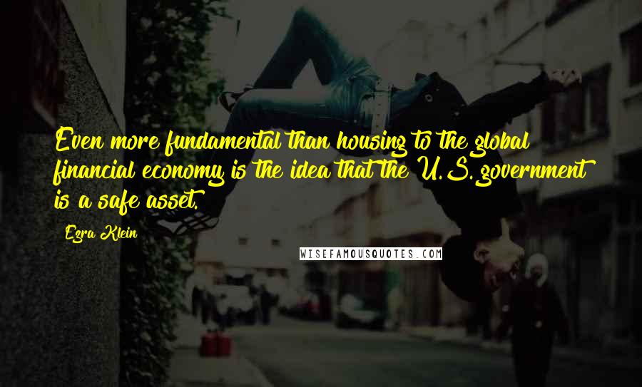 Ezra Klein Quotes: Even more fundamental than housing to the global financial economy is the idea that the U.S. government is a safe asset.