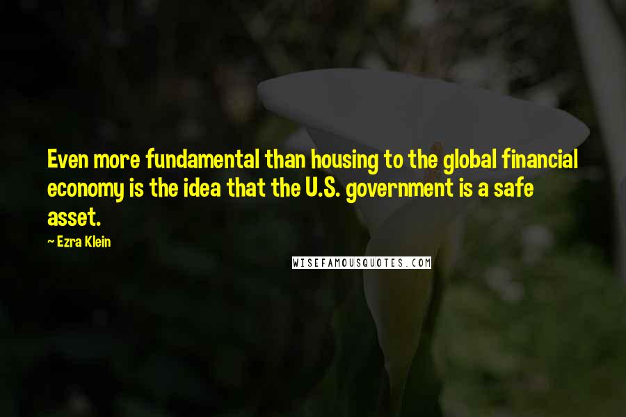 Ezra Klein Quotes: Even more fundamental than housing to the global financial economy is the idea that the U.S. government is a safe asset.