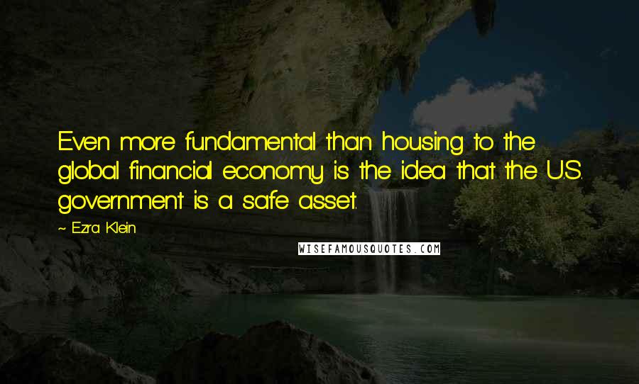 Ezra Klein Quotes: Even more fundamental than housing to the global financial economy is the idea that the U.S. government is a safe asset.