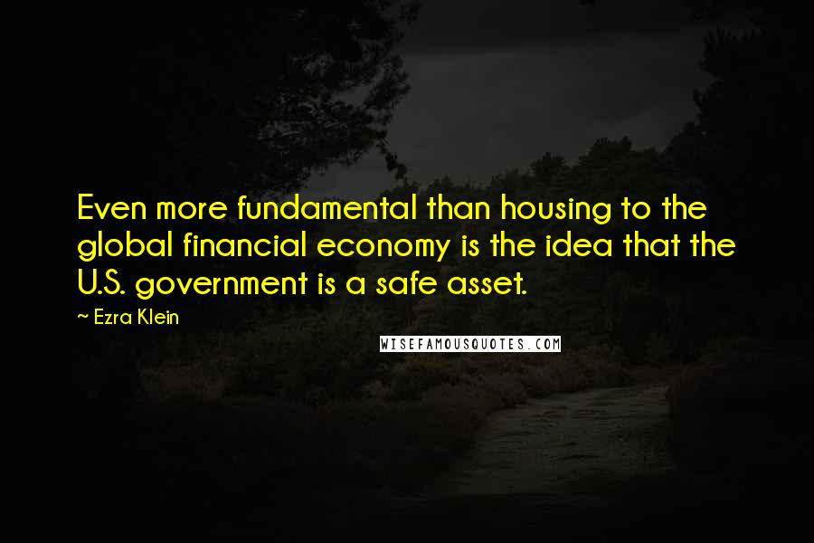 Ezra Klein Quotes: Even more fundamental than housing to the global financial economy is the idea that the U.S. government is a safe asset.