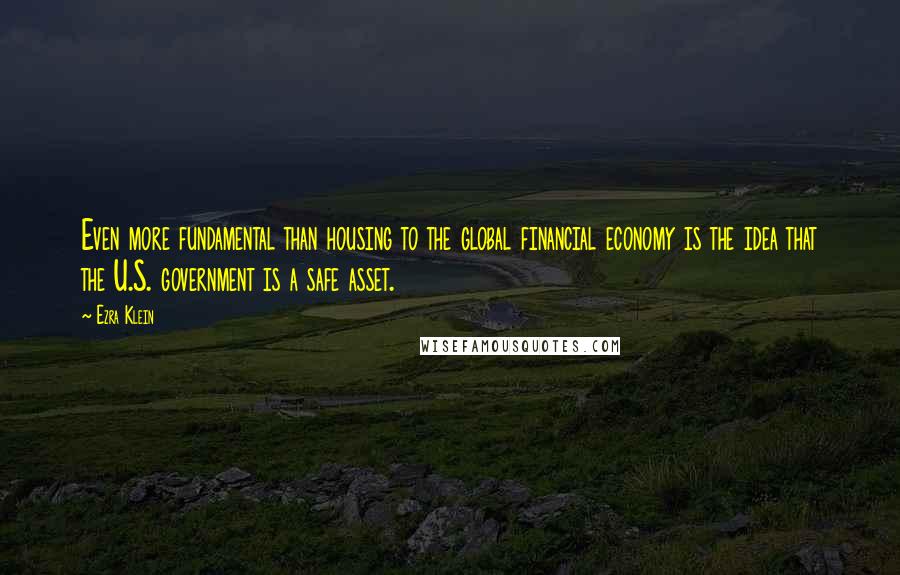 Ezra Klein Quotes: Even more fundamental than housing to the global financial economy is the idea that the U.S. government is a safe asset.