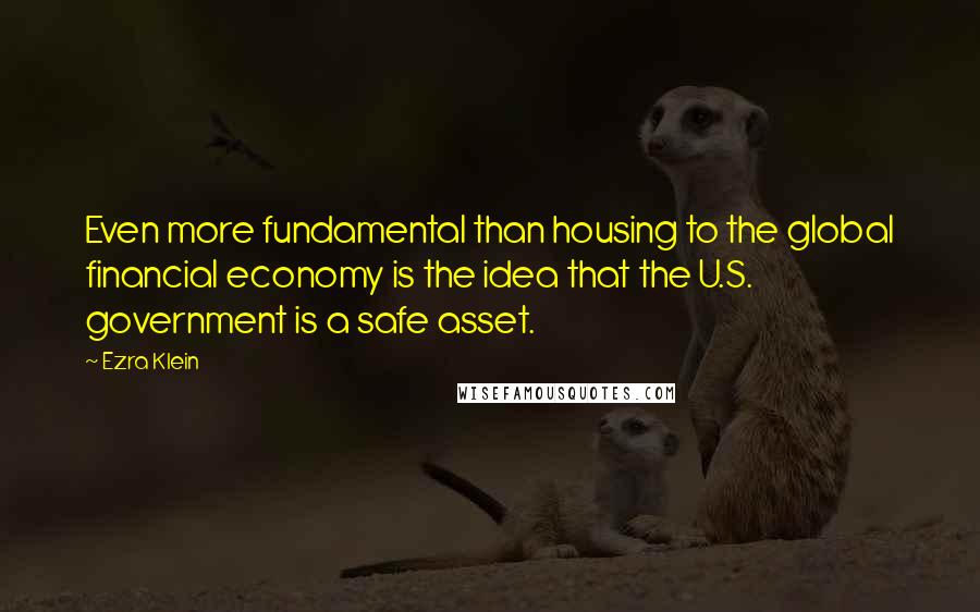 Ezra Klein Quotes: Even more fundamental than housing to the global financial economy is the idea that the U.S. government is a safe asset.