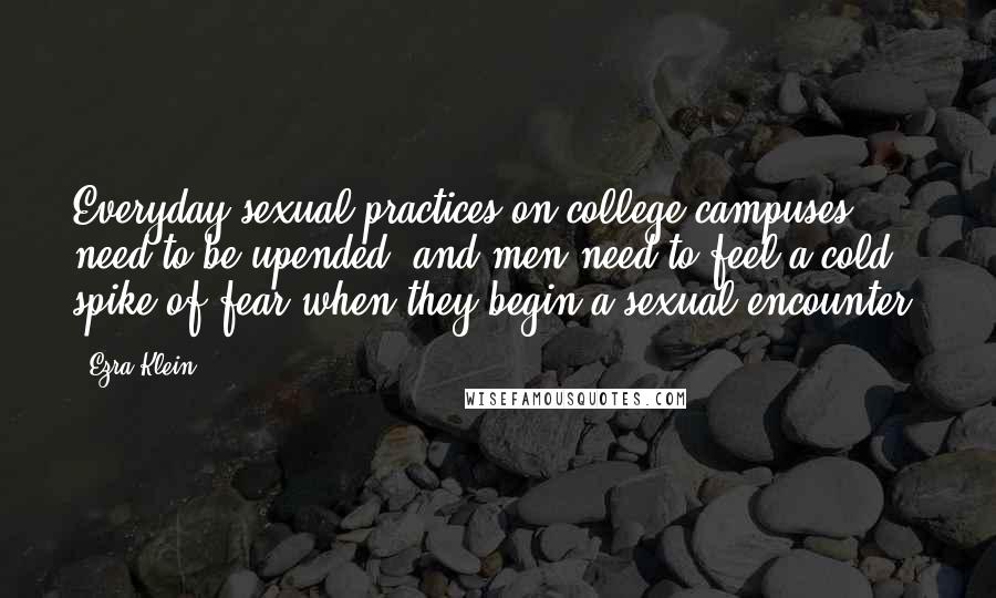 Ezra Klein Quotes: Everyday sexual practices on college campuses need to be upended, and men need to feel a cold spike of fear when they begin a sexual encounter.