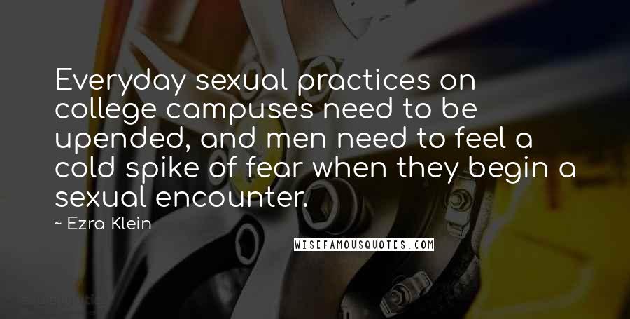 Ezra Klein Quotes: Everyday sexual practices on college campuses need to be upended, and men need to feel a cold spike of fear when they begin a sexual encounter.