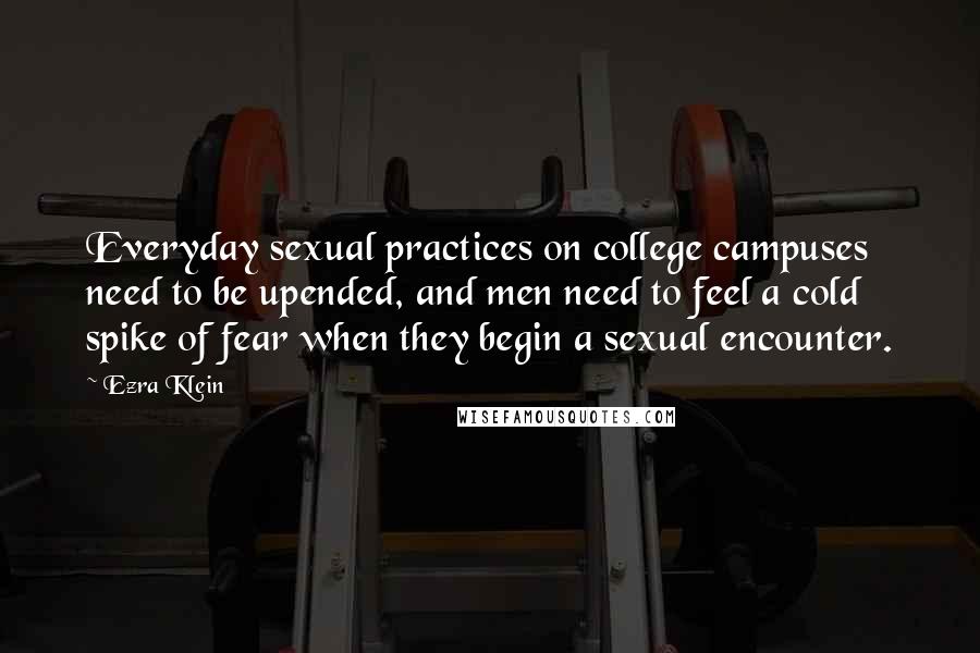 Ezra Klein Quotes: Everyday sexual practices on college campuses need to be upended, and men need to feel a cold spike of fear when they begin a sexual encounter.