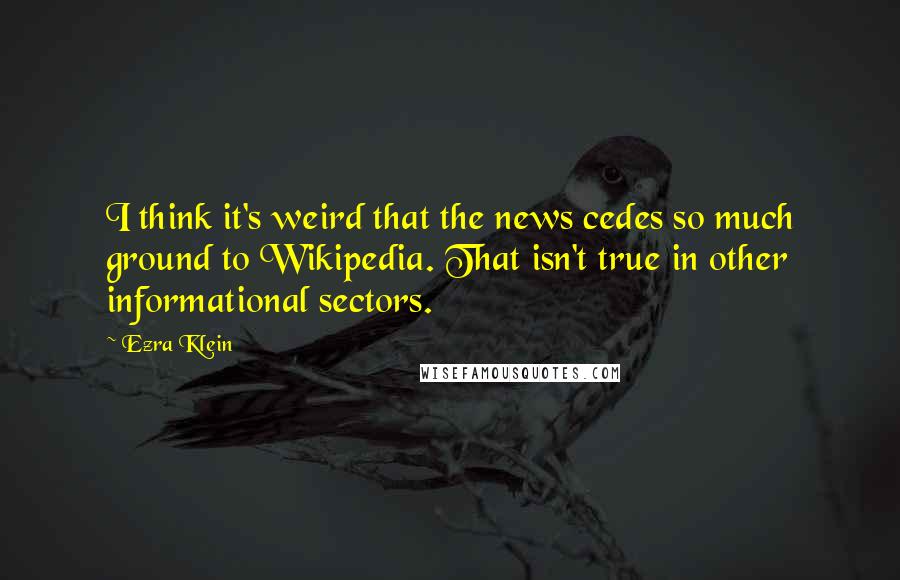 Ezra Klein Quotes: I think it's weird that the news cedes so much ground to Wikipedia. That isn't true in other informational sectors.