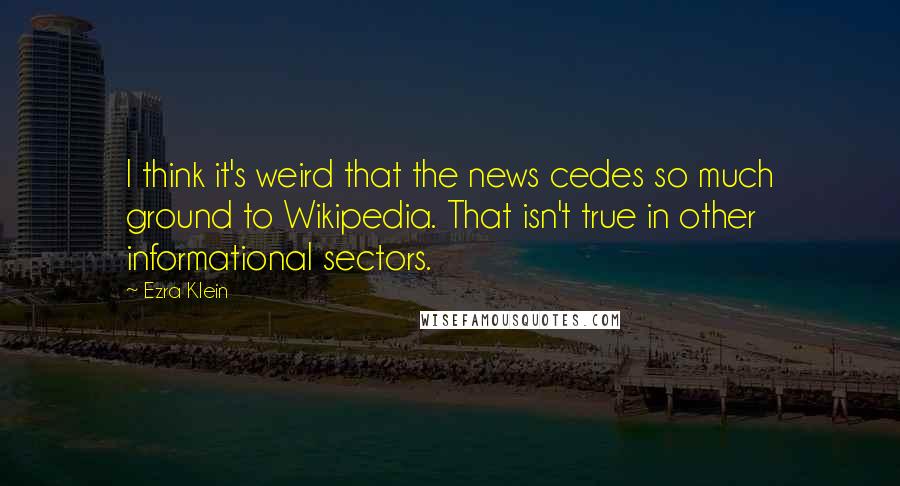 Ezra Klein Quotes: I think it's weird that the news cedes so much ground to Wikipedia. That isn't true in other informational sectors.
