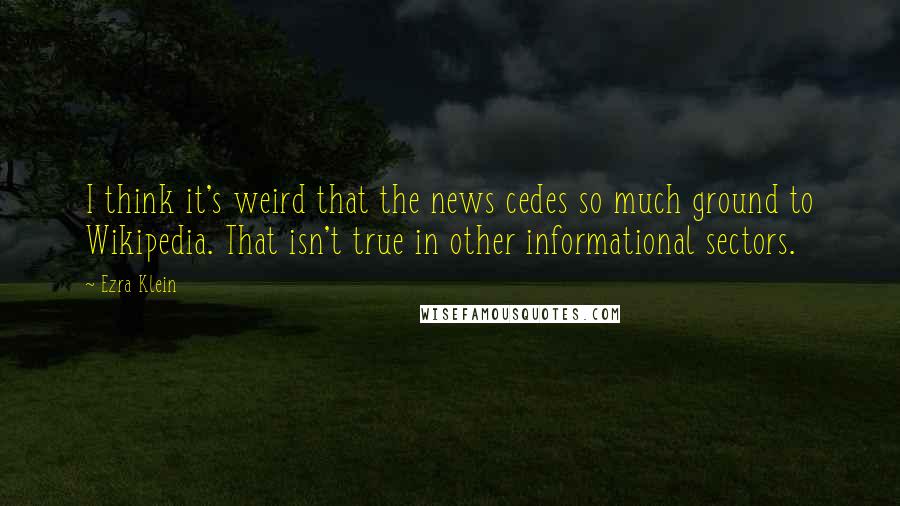 Ezra Klein Quotes: I think it's weird that the news cedes so much ground to Wikipedia. That isn't true in other informational sectors.