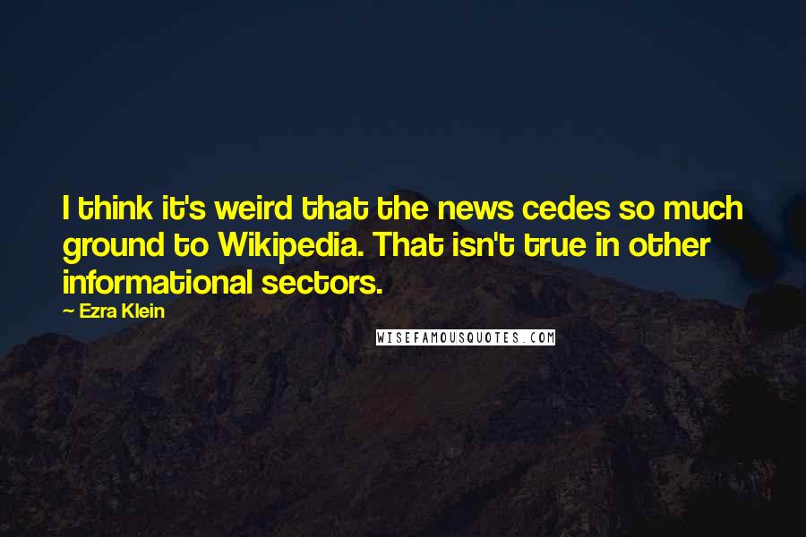 Ezra Klein Quotes: I think it's weird that the news cedes so much ground to Wikipedia. That isn't true in other informational sectors.