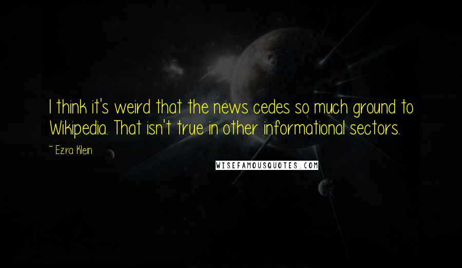 Ezra Klein Quotes: I think it's weird that the news cedes so much ground to Wikipedia. That isn't true in other informational sectors.