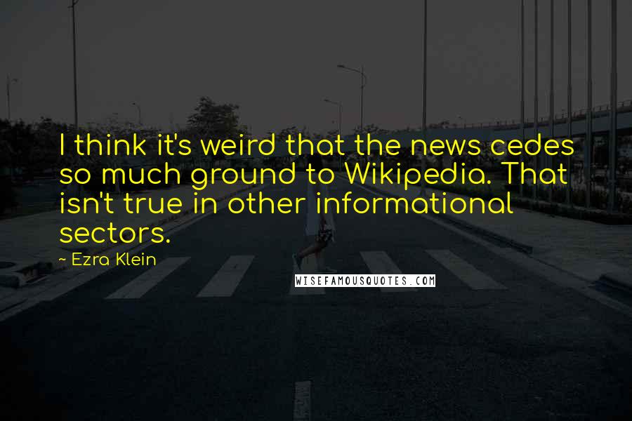 Ezra Klein Quotes: I think it's weird that the news cedes so much ground to Wikipedia. That isn't true in other informational sectors.